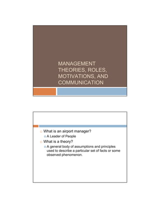 MANAGEMENT
        THEORIES, ROLES,
        MOTIVATIONS, AND
        COMMUNICATION




What is an airport manager?
 A Leader of People
What is a theory?
 A general body of assumptions and principles
 used to describe a particular set of facts or some
 observed phenomenon.
 