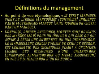 Définitions du management Au point de vue étymologique, «  le verbe manager vient de l'italien maneggiare (contrôler) influencé par le mot français manège (faire tourner un cheval dans un manège).  Conduire, diriger, enseigner, motiver sont devenus des maîtres mots pour un individu qui gère ou qui aspire à gérer une entreprise ou une organisation .  Le management, concept voisin de celui de gestion, est l'ensemble des techniques visant à optimiser l'usage des ressources d'une organisation (entreprise, administration ou même association) en vue de la réalisation d'un objectif . »   