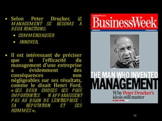 Selon Peter Drucker,  le management se résume à deux fonctions:  commercialiser  innover .   Il est intéressant de préciser que si l’efficacité du management d’une entreprise a évidemment des conséquences non négligeables sur ses résultats, comme le disait Henri Ford, «  les deux choses les plus importantes n'apparaissent pas au bilan de l'entreprise : sa réputation et ses hommes  ». 