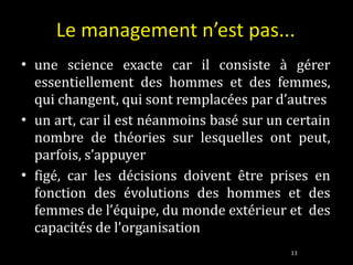 Le management n’est pas... une science exacte car il consiste à gérer essentiellement des hommes et des femmes, qui changent, qui sont remplacées par d’autres un art, car il est néanmoins basé sur un certain nombre de théories sur lesquelles ont peut, parfois, s’appuyer figé, car les décisions doivent être prises en fonction des évolutions des hommes et des femmes de l’équipe, du monde extérieur et  des capacités de l’organisation 