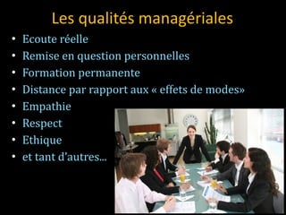 Les qualités managériales Ecoute réelle Remise en question personnelles Formation permanente Distance par rapport aux « effets de modes»  Empathie Respect Ethique et tant d’autres... 