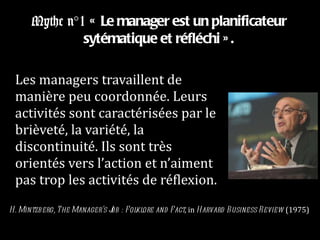 Mythe n°1  « Le manager est un planificateur sytématique et réfléchi ». Les managers travaillent de manière peu coordonnée. Leurs activités sont caractérisées par le brièveté, la variété, la discontinuité. Ils sont très orientés vers l’action et n’aiment pas trop les activités de réflexion. H. Mintzberg, The Manager’s Job : Folklore and Fact , in  Harvard Business Review  (1975) 