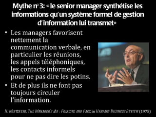 Mythe n°3: «le senior manager synthétise les informations qu’un système formel de gestion d’information lui transmet» Les managers favorisent nettement la communication verbale, en particulier les réunions, les appels téléphoniques, les contacts informels pour ne pas dire les potins. Et de plus ils ne font pas toujours circuler l’information. H. Mintzberg, The Manager’s Job : Folklore and Fact , in  Harvard Business Review  (1975) 
