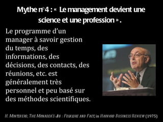 Mythe n°4 : « Le management devient une science et une profession ».   Le programme d’un manager à savoir gestion du temps, des informations, des décisions, des contacts, des réunions, etc. est généralement très personnel et peu basé sur des méthodes scientifiques. H. Mintzberg, The Manager’s Job : Folklore and Fact , in  Harvard Business Review  (1975) 