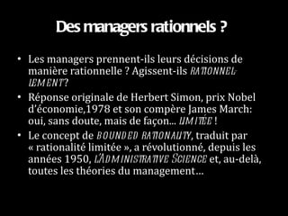 Des managers rationnels ?   Les managers prennent-ils leurs décisions de manière rationnelle ? Agissent-ils  rationnel-lement  ?  Réponse originale de Herbert Simon, prix Nobel d’économie,1978 et son compère James March: oui, sans doute, mais de façon...  limitée  !  Le concept de  bounded rationality , traduit par « rationalité limitée », a révolutionné, depuis les années 1950,  l’Administrative Science  et, au-delà, toutes les théories du management…  