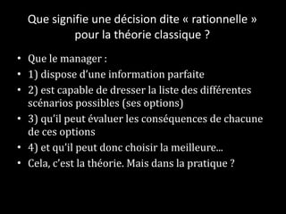 Que signifie une décision dite « rationnelle » pour la théorie classique ? Que le manager : 1) dispose d’une information parfaite 2) est capable de dresser la liste des différentes scénarios possibles (ses options) 3) qu’il peut évaluer les conséquences de chacune de ces options 4) et qu’il peut donc choisir la meilleure... Cela, c’est la théorie. Mais dans la pratique ?  