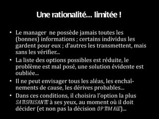 Une rationalité... limitée ! Le manager  ne possède jamais toutes les (bonnes) informations ; certains individus les gardent pour eux ; d’autres les transmettent, mais sans les vérifier... La liste des options possibles est réduite, le problème est mal posé, une solution évidente est oubliée... Il ne peut envisager tous les aléas, les enchaî-nements de cause, les dérives probables... Dans ces conditions, il choisira l’option la plus  satisfaisante  à ses yeux, au moment où il doit décider (et non pas la décision  optimale )... 