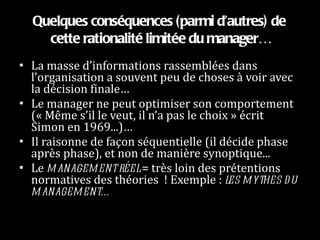 Quelques conséquences (parmi d’autres) de cette rationalité limitée du manager… La masse d’informations rassemblées dans l’organisation a souvent peu de choses à voir avec la décision finale…  Le manager ne peut optimiser son comportement (« Même s’il le veut, il n’a pas le choix » écrit Simon en 1969...)… Il raisonne de façon séquentielle (il décide phase après phase), et non de manière synoptique... Le  management réel  = très loin des prétentions normatives des théories  ! Exemple :  les mythes du management… 