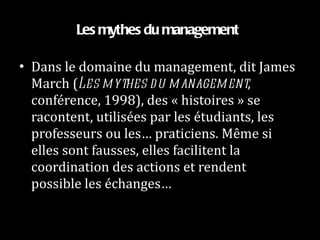 Les mythes du management  Dans le domaine du management, dit James March ( Les mythes du management , conférence, 1998), des « histoires » se racontent, utilisées par les étudiants, les professeurs ou les… praticiens. Même si elles sont fausses, elles facilitent la coordination des actions et rendent possible les échanges… 
