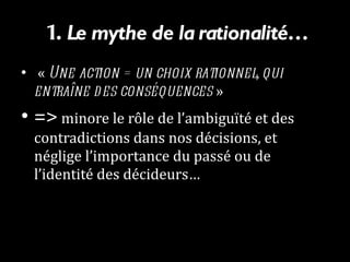 1.  Le mythe de la rationalité…   «  Une action = un choix rationnel, qui entraîne des conséquences  »   =>  minore le rôle de l’ambiguïté et des contradictions dans nos décisions, et néglige l’importance du passé ou de l’identité des décideurs…  