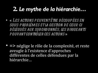 2.  Le mythe de la hiérarchie… «  Les actions peuvent être découpées en sous-problèmes et la gestion de ceux-ci délégués aux subordonnés, les dirigeants pouvant contrôler ces actions  »  =>  néglige le rôle de la complexité, et reste aveugle à l’existence d’approches différentes de celles défendues par la hiérarchie… 