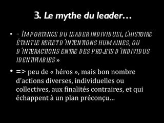 3.  Le mythe du leader… « Importance du leader individuel, l’histoire étant le reflet d’intentions humaines, ou d’interactions entre des projets d’individus identifiables  »  =>  peu de « héros », mais bon nombre d’actions diverses, individuelles ou collectives, aux finalités contraires, et qui échappent à un plan préconçu… 