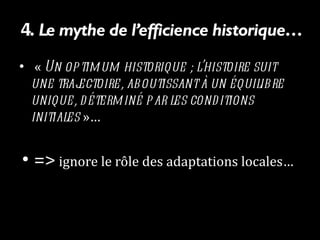 4.  Le mythe de l’efficience historique…   «  Un optimum historique ; l’histoire suit une trajectoire, aboutissant à un équilibre unique, déterminé par les conditions initiales  »…  =>  ignore le rôle des adaptations locales…  