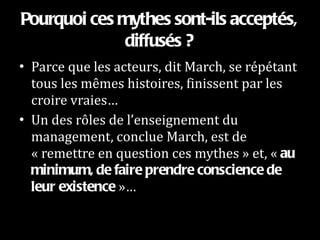 Pourquoi ces mythes sont-ils acceptés, diffusés ? Parce que les acteurs, dit March, se répétant tous les mêmes histoires, finissent par les croire vraies…  Un des rôles de l’enseignement du management, conclue March, est de « remettre en question ces mythes » et, «  au minimum, de faire prendre conscience de leur existence  »… 