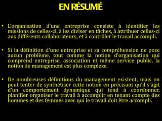 EN RÉSUMÉ L’organisation d’une entreprise consiste à identifier les missions de celles-ci, à les diviser en tâches, à attribuer celles-ci aux différents collaborateurs, et à contrôler le travail accompli.   Si la définition d’une entreprise et sa compréhension ne pose aucun problème, tout comme la notion d’organisation qui comprend entreprise, association et même service public, la notion de management est plus complexe.   De nombreuses définitions du management existent, mais on peut tenter de synthétiser cette notion en précisant qu’il s’agit d’un comportement dynamique qui tend à coordonner, planifier organiser le travail à accomplir en tenant compte des hommes et des femmes avec qui le travail doit être accompli. 