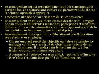 Le management repose essentiellement sur des sensations, des perceptions, une histoire, une culture qui permettront de choisir la solution optimale à appliquer.  Il nécessite une bonne connaissance de soi et des autres.  Le management dans la vie réelle est loin des théories.  Il régule de son mieux les différentes sensations, perceptions et attitudes humaines.  Il tente de minimaliser les erreurs qui font partie de la vie quotidienne du milieu professionnel et privé. Le management doit organiser la délégation et la collaboration avec et entre les employés.  Chaque employé reçoit des objectifs qu’il devra atteindre. Le manager contrôlera les résultats obtenus sur la base de ses objectifs initiaux. Il prendra dans le meilleur des cas  des initiatives et ce  au  moment opportun.  A contrario si l’employé est trop dirigé, il pourrait se limiter à être ’réactif’ et donc être qualifié de ‘fonctionnaire’.   