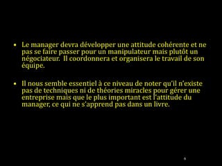 Le manager devra développer une attitude cohérente et ne pas se faire passer pour un manipulateur mais plutôt un  négociateur.  Il coordonnera et organisera le travail de son équipe.   Il nous semble essentiel à ce niveau de noter qu’il n’existe pas de techniques ni de théories miracles pour gérer une entreprise mais que le plus important est l’attitude du manager, ce qui ne s’apprend pas dans un livre. 