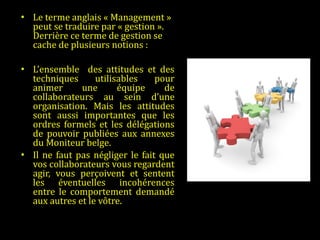 Le terme anglais « Management » peut se traduire par « gestion ». Derrière ce terme de gestion se cache de plusieurs notions :    L’ensemble  des attitudes et des techniques utilisables pour animer une équipe de collaborateurs au sein d’une organisation. Mais les attitudes sont aussi importantes que les ordres formels et les délégations de pouvoir publiées aux annexes du Moniteur belge.  Il ne faut pas négliger le fait que vos collaborateurs vous regardent agir, vous perçoivent et sentent les éventuelles incohérences entre le comportement demandé aux autres et le vôtre.   