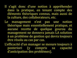Il s’agit donc d’une notion à appréhender dans la pratique, en tenant compte des éléments théoriques connus, mais aussi de la culture, des collaborateurs, etc.  Le management n’est pas une notion théorique mais essentiellement pratique, et aucune recette de quelque gourou du management ne donnera jamais LA solution à un problème de gestion qui devra toujours être résolu au cas par cas.  L’efficacité d’un manager se mesure toujours à posteriori (y compris sa capacité d’anticipation des problèmes). 