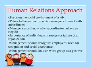 Human Relations Approach
-:Focus on the social environment of a job
-:Refers to the manner in which managers interact with
subordinates
-:Managers must know why subordinates behave as
they do
-:Importance of individuals in success or failure of an
organization
-:Management should recognize employees’ need for
recognition and social acceptance
-:Management should look on work group as a positive
force.
 