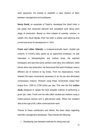 work sequence. He wanted to establish a clear division of labor
between management and employees.

Henry Gantt, an associate of Taylor's, developed the Gantt chart, a
bar graph that measures planned and completed work along each
stage of production. Based on time instead of quantity, volume, or
weight, this visual display chart has been a widely used planning and
control tool since its development in 1910.

Frank and Lillian Gilbreth, a husband-and-wife team, studied job
motions. In Frank's early career as an apprentice bricklayer, he was
interested

in

standardization

and method

study.

He

watched

bricklayers and saw that some workers were slow and inefficient, while
others were very productive. He discovered that each bricklayer used a
different set of motions to lay bricks. From his observations, Frank
isolated the basic movements necessary to do the job and eliminated
unnecessary motions. Workers using these movements raised their
output from 1,000 to 2,700 bricks per day. This was the first motion
study designed to isolate the best possible method of performing a
given job. Later, Frank and his wife Lillian studied job motions using a
motion-picture camera and a split-second clock. When her husband
died at the age of 56, Lillian continued their work.

Thanks to these contributors and others, the basic ideas regarding
scientific management developed. They include the following:

Developing new standard methods for doing each job
10

 