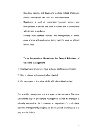 Selecting, training, and developing workers instead of allowing
them to choose their own tasks and train themselves
Developing a spirit of cooperation between workers and
management to ensure that work is carried out in accordance
with devised procedures
Dividing work between workers and management in almost
equal shares, with each group taking over the work for which it
is best fitted

Three Assumptions Underlying the General Principles of
Scientific Management
1) Employers and employees have a shared goal in economic gain.
2) Man is rational and economically motivated
3) For every person, there is a job for which he is ideally suited.

The scientific management is a 'manager centric' approach. The most
fundamental aspect of scientific management is that the manager is
primarily responsible for increasing an organization's productivity.
Scientific management principles are to be applied by managers in a
very specific fashion.

11

 