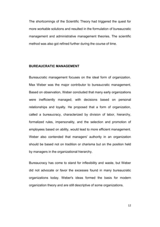 The shortcomings of the Scientific Theory had triggered the quest for
more workable solutions and resulted in the formulation of bureaucratic
management and administrative management theories. The scientific
method was also got refined further during the course of time.

BUREAUCRATIC MANAGEMENT

Bureaucratic management focuses on the ideal form of organization.
Max Weber was the major contributor to bureaucratic management.
Based on observation, Weber concluded that many early organizations
were inefficiently managed, with decisions based on personal
relationships and loyalty. He proposed that a form of organization,
called a bureaucracy, characterized by division of labor, hierarchy,
formalized rules, impersonality, and the selection and promotion of
employees based on ability, would lead to more efficient management.
Weber also contended that managers' authority in an organization
should be based not on tradition or charisma but on the position held
by managers in the organizational hierarchy.

Bureaucracy has come to stand for inflexibility and waste, but Weber
did not advocate or favor the excesses found in many bureaucratic
organizations today. Weber's ideas formed the basis for modern
organization theory and are still descriptive of some organizations.

12

 