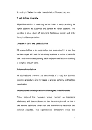According to Weber the major characteristics of bureaucracy are:
A well defined hierarchy

All positions within a bureaucracy are structured in a way permitting the
higher positions to supervise and control the lower positions. This
provides a clear chain of command facilitating control and order
throughout the organization.

Division of labor and specialization

All responsibilities in an organization are streamlined in a way that
each employee will have the necessary expertise to master a particular
task. This necessitates granting each employee the requisite authority
to complete all such tasks.

Rules and regulations

All organizational activities are streamlined in a way that standard
operating procedures are developed to provide certainty and facilitate
coordination.

Impersonal relationships between managers and employees

Weber believed that managers should maintain an impersonal
relationship with the employees so that the managers will be free to
take rational decisions rather than one influenced by favoritism and
personal prejudice. This organizational atmosphere would also

14

 