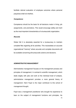 facilitate rational evaluation of employee outcomes where personal
prejudices shall not interfere.

Competence

Competence should be the basis for all decisions made in hiring, job
assignments, and promotions. This would encourage ability and merit
as the most important characteristics of a bureaucratic organization.

Records

Weber felt it is absolutely essential for a bureaucracy to maintain
complete files regarding all its activities. This necessitates an accurate
organizational "memory" where accurate and complete documents will
be available concerning all bureaucratic actions and decisions.

ADMINISTRATIVE MANAGEMENT

Administrative management focuses on the management process and
principles of management. In contrast to scientific management, which
deals largely with jobs and work at the individual level of analysis,
administrative management provides a more general theory of
management. Henri Fayol is the major contributor to this school of
management thought.

Fayol was a management practitioner who brought his experience to
bear on the subject of management functions and principles. He
15

 