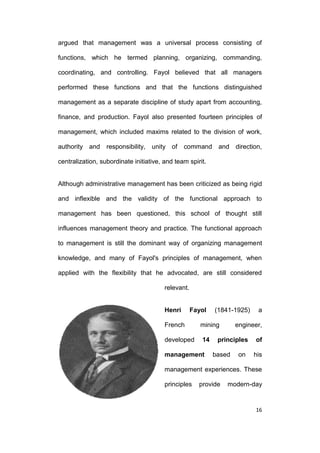 argued that management was a universal process consisting of
functions, which he termed planning, organizing, commanding,
coordinating, and controlling. Fayol believed that all managers
performed these functions and that the functions distinguished
management as a separate discipline of study apart from accounting,
finance, and production. Fayol also presented fourteen principles of
management, which included maxims related to the division of work,
authority and

responsibility,

unity of

command

and direction,

centralization, subordinate initiative, and team spirit.

Although administrative management has been criticized as being rigid
and inflexible and the validity of the functional approach to
management has been questioned, this school of thought still
influences management theory and practice. The functional approach
to management is still the dominant way of organizing management
knowledge, and many of Fayol's principles of management, when
applied with the flexibility that he advocated, are still considered
relevant.

Henri

Fayol

French
developed

(1841-1925)

mining
14

management

a

engineer,

principles
based

on

of
his

management experiences. These
principles

provide

modern-day

16

 