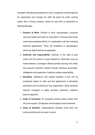 managers with general guidelines on how a supervisor should organize
her department and manage her staff. He spent his entire working
career with a mining company, where he rose from an apprentice to
General Manager.

1. Division of Work. Division of work, specialization, produces
more and better work with the same effort. It focuses effort while
maximizing employee efforts. It is applicable to all work including
technical applications. There are limitations to specialization
which are determined by its application.
2. Authority and responsibility. Authority is the right to give
orders and the power to exact obedience. Distinction must be
made between a manager's official authority deriving from office
and personal authority created through individual personality,
intelligence and experience. Authority creates responsibility.
3. Discipline. Obedience and respect between a firm and its
employees based on clear and fair agreements is absolutely
essential to the functioning of any organization. Good discipline
requires managers to apply sanctions whenever violations
become apparent.
4. Unity of command. An employee should receive orders from
only one superior. Employees cannot adapt to dual command.
5. Unity of direction. Organizational activities must have one
central authority and one plan of action.

17

 