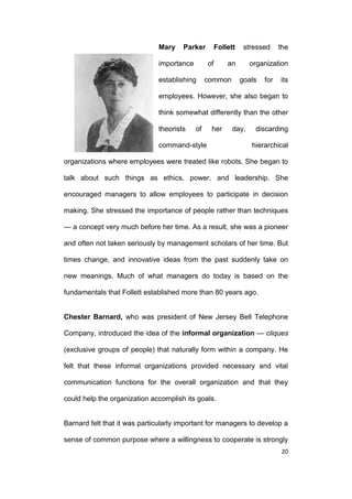 Mary

Parker

importance

Follett
of

establishing

stressed

an

common

the

organization
goals

for

its

employees. However, she also began to
think somewhat differently than the other
theorists

of

her

command-style

day,

discarding
hierarchical

organizations where employees were treated like robots. She began to
talk about such things as ethics, power, and leadership. She
encouraged managers to allow employees to participate in decision
making. She stressed the importance of people rather than techniques
— a concept very much before her time. As a result, she was a pioneer
and often not taken seriously by management scholars of her time. But
times change, and innovative ideas from the past suddenly take on
new meanings. Much of what managers do today is based on the
fundamentals that Follett established more than 80 years ago.

Chester Barnard, who was president of New Jersey Bell Telephone
Company, introduced the idea of the informal organization — cliques
(exclusive groups of people) that naturally form within a company. He
felt that these informal organizations provided necessary and vital
communication functions for the overall organization and that they
could help the organization accomplish its goals.

Barnard felt that it was particularly important for managers to develop a
sense of common purpose where a willingness to cooperate is strongly
20

 