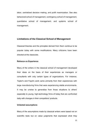 labor, centralized decision making, and profit maximization. See also
behavioral school of management, contingency school of management,
quantitative

school

of

management,

and

systems

school

of

management.

Limitations of the Classical School of Management
Classical theories and the principles derived from them continue to be
popular today with some modifications. Many criticisms have been
directed at the classicists.

Reliance on Experience

Many of the writers in the classical school of management developed
their ideas on the basis of their experiences as managers or
consultants with only certain types of organizations. For instance,
Taylor's and Fayol's work came primarily from their experiences with
large manufacturing firms that were experiencing stable environments.
It may be unwise to generalize from those situations to others'
especially to young, high-technology firms of today that are confronted
daily with changes in their competitors' products.

Untested assumptions

Many of the assumptions made by classical writers were based not on
scientific tests but on value judgments that expressed what they
22

 