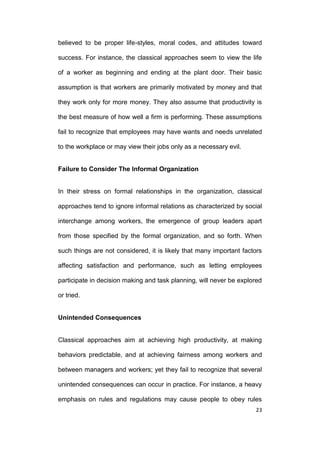 believed to be proper life-styles, moral codes, and attitudes toward
success. For instance, the classical approaches seem to view the life
of a worker as beginning and ending at the plant door. Their basic
assumption is that workers are primarily motivated by money and that
they work only for more money. They also assume that productivity is
the best measure of how well a firm is performing. These assumptions
fail to recognize that employees may have wants and needs unrelated
to the workplace or may view their jobs only as a necessary evil.

Failure to Consider The Informal Organization

In their stress on formal relationships in the organization, classical
approaches tend to ignore informal relations as characterized by social
interchange among workers, the emergence of group leaders apart
from those specified by the formal organization, and so forth. When
such things are not considered, it is likely that many important factors
affecting satisfaction and performance, such as letting employees
participate in decision making and task planning, will never be explored
or tried.

Unintended Consequences

Classical approaches aim at achieving high productivity, at making
behaviors predictable, and at achieving fairness among workers and
between managers and workers; yet they fail to recognize that several
unintended consequences can occur in practice. For instance, a heavy
emphasis on rules and regulations may cause people to obey rules
23

 