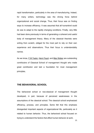 rapid transformation, particularly in the area of manufacturing. Indeed,
for

many

writers,

technology

was

the

driving

force

behind

organizational and social change. Thus, their focus was on finding
ways to increase efficiency. It was assumed that all humankind could
do was to adapt to the rapidly changing conditions. Finally, very little
had been done previously in terms of generating a coherent and useful
body of management theory. Many of the classical theorists were
writing from scratch, obliged for the most part to rely on their own
experience and observations. Thus their focus is understandably
narrow.

As we know, F.W.Taylor, Henri Fayol, and Max Weber are outstanding
contributors of Classical School of management thought who made
great contribution and laid a foundation for most management
principles.

THE BEHAVIORAL SCHOOL
The behavioral school or neo-classical of management thought
developed, in part, because of perceived weaknesses in the
assumptions of the classical school. The classical school emphasized
efficiency, process, and principles. Some felt that this emphasis
disregarded important aspects of organizational life, particularly as it
related to human behavior. Thus, the behavioral school focused on
trying to understand the factors that affect human behavior at work.
25

 