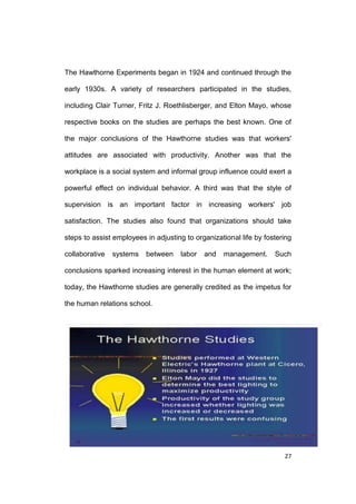 The Hawthorne Experiments began in 1924 and continued through the
early 1930s. A variety of researchers participated in the studies,
including Clair Turner, Fritz J. Roethlisberger, and Elton Mayo, whose
respective books on the studies are perhaps the best known. One of
the major conclusions of the Hawthorne studies was that workers'
attitudes are associated with productivity. Another was that the
workplace is a social system and informal group influence could exert a
powerful effect on individual behavior. A third was that the style of
supervision is an important factor in increasing workers' job
satisfaction. The studies also found that organizations should take
steps to assist employees in adjusting to organizational life by fostering
collaborative

systems

between

labor

and

management.

Such

conclusions sparked increasing interest in the human element at work;
today, the Hawthorne studies are generally credited as the impetus for
the human relations school.

27

 