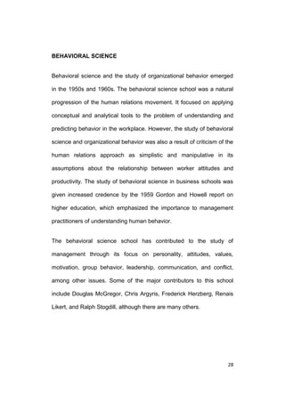 BEHAVIORAL SCIENCE

Behavioral science and the study of organizational behavior emerged
in the 1950s and 1960s. The behavioral science school was a natural
progression of the human relations movement. It focused on applying
conceptual and analytical tools to the problem of understanding and
predicting behavior in the workplace. However, the study of behavioral
science and organizational behavior was also a result of criticism of the
human relations approach as simplistic and manipulative in its
assumptions about the relationship between worker attitudes and
productivity. The study of behavioral science in business schools was
given increased credence by the 1959 Gordon and Howell report on
higher education, which emphasized the importance to management
practitioners of understanding human behavior.

The behavioral science school has contributed to the study of
management through its focus on personality, attitudes, values,
motivation, group behavior, leadership, communication, and conflict,
among other issues. Some of the major contributors to this school
include Douglas McGregor, Chris Argyris, Frederick Herzberg, Renais
Likert, and Ralph Stogdill, although there are many others.

28

 