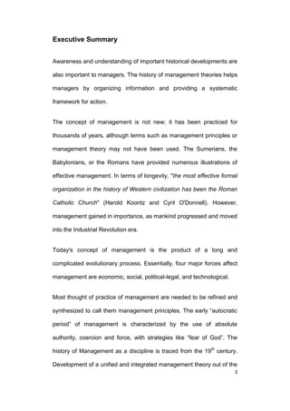 Executive Summary
Awareness and understanding of important historical developments are
also important to managers. The history of management theories helps
managers by organizing information and providing a systematic
framework for action.

The concept of management is not new; it has been practiced for
thousands of years, although terms such as management principles or
management theory may not have been used. The Sumerians, the
Babylonians, or the Romans have provided numerous illustrations of
effective management. In terms of longevity, "the most effective formal
organization in the history of Western civilization has been the Roman
Catholic Church" (Harold Koontz and Cyril O'Donnell). However,
management gained in importance, as mankind progressed and moved
into the Industrial Revolution era.

Today's concept of management is the product of a long and
complicated evolutionary process. Essentially, four major forces affect
management are economic, social, political-legal, and technological.

Most thought of practice of management are needed to be refined and
synthesized to call them management principles. The early ―autocratic
period‖ of management is characterized by the use of absolute
authority, coercion and force, with strategies like ―fear of God‖. The
history of Management as a discipline is traced from the 19th century.
Development of a unified and integrated management theory out of the
3

 