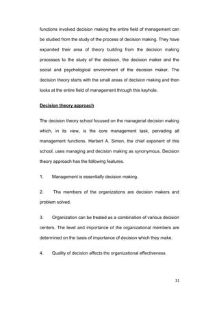 functions involved decision making the entire field of management can
be studied from the study of the process of decision making. They have
expanded their area of theory building from the decision making
processes to the study of the decision, the decision maker and the
social and psychological environment of the decision maker. The
decision theory starts with the small areas of decision making and then
looks at the entire field of management through this keyhole.

Decision theory approach

The decision theory school focused on the managerial decision making
which, in its view, is the core management task, pervading all
management functions. Herbert A. Simon, the chief exponent of this
school, uses managing and decision making as synonymous. Decision
theory approach has the following features.

1.

Management is essentially decision making.

2.

The members of the organizations are decision makers and

problem solved.

3.

Organization can be treated as a combination of various decision

centers. The level and importance of the organizational members are
determined on the basis of importance of decision which they make.

4.

Quality of decision affects the organizational effectiveness.

31

 