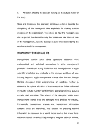 5.

All factors affecting the decision making are the subject matter of

the study.

Uses and limitations: the approach contributes a lot of towards the
sharpening of the managerial tools especially for making suitable
decisions in the organization. The school as how the managers can
discharge their functions effectively. But it does not take the total view
of the management. As such, its scope is quite limited considering the
requirements of the management.

MANAGEMENT SCIENCE AND MIS

Management

science

(also

called

operations

research)

uses

mathematical and statistical approaches to solve management
problems. It developed during World War II as strategists tried to apply
scientific knowledge and methods to the complex problems of war.
Industry began to apply management science after the war. George
Dantzig developed linear programming, an algebraic method to
determine the optimal allocation of scarce resources. Other tools used
in industry include inventory control theory, goal programming, queuing
models, and simulation. The advent of the computer made many
management science tools and concepts more practical for industry.
Increasingly, management science and management information
systems (MIS) are intertwined. MIS focuses on providing needed
information to managers in a useful format and at the proper time.
Decision support systems (DSS) attempt to integrate decision models,
32

 