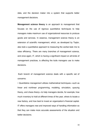 data, and the decision maker into a system that supports better
management decisions.

Management science theory is an approach to management that
focuses on the use of rigorous quantitative techniques to help
managers make maximum use of organizational resources to produce
goods and services. In essence, management science theory is an
extension of scientific management, which, as developed by Taylor,
also took a quantitative approach to measuring the worker-task mix to
raise efficiency. There are many branches of management science,
and once again, IT, which is having a significant impact on all kinds of
management practices, is affecting the tools managers use to make
decisions.

Each branch of management science deals with a specific set of
concerns:
• Quantitative management utilizes mathematical techniques—such as
linear and nonlinear programming, modeling, simulation, queuing
theory, and chaos theory—to help managers decide, for example, how
much inventory to hold at different times of the year, where to locate a
new factory, and how best to invest an organization’s financial capital.
IT offers managers new and improved ways of handling information so
that they can make more accurate assessments of the situation and
better decisions.

33

 
