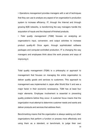 • Operations management provides managers with a set of techniques
that they can use to analyze any aspect of an organization’s production
system to increase efficiency. IT, through the Internet and through
growing B2B networks, is transforming the way managers handle the
acquisition of inputs and the disposal of finished products.
• Total quality management (TQM) focuses on analyzing an
organization’s input, conversion, and output activities to increase
product quality.40 Once again, through sophisticated software
packages and computer-controlled production, IT is changing the way
managers and employees think about the work process and ways of
improving it.

Total quality management (TQM) is a philosophy or approach to
management that focuses on managing the entire organization to
deliver quality goods and services to customers. This approach to
management was implemented in Japan after World War II and was a
major factor in their economic renaissance. TQM has at least four
major elements. Employee involvement is essential in preventing
quality problems before they occur. A customer focus means that the
organization must attempt to determine customer needs and wants and
deliver products and services that address them.

Benchmarking means that the organization is always seeking out other
organizations that perform a function or process more effectively and
using them as a standard, or benchmark, to judge their own
34

 
