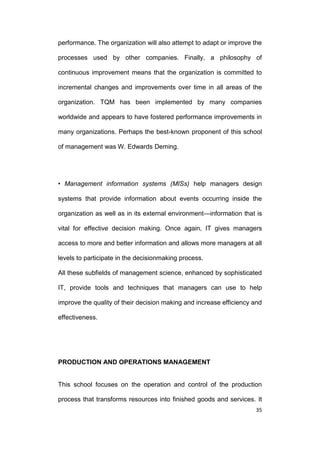 performance. The organization will also attempt to adapt or improve the
processes used by other companies. Finally, a philosophy of
continuous improvement means that the organization is committed to
incremental changes and improvements over time in all areas of the
organization. TQM has been implemented by many companies
worldwide and appears to have fostered performance improvements in
many organizations. Perhaps the best-known proponent of this school
of management was W. Edwards Deming.

• Management information systems (MISs) help managers design
systems that provide information about events occurring inside the
organization as well as in its external environment—information that is
vital for effective decision making. Once again, IT gives managers
access to more and better information and allows more managers at all
levels to participate in the decisionmaking process.
All these subfields of management science, enhanced by sophisticated
IT, provide tools and techniques that managers can use to help
improve the quality of their decision making and increase efficiency and
effectiveness.

PRODUCTION AND OPERATIONS MANAGEMENT

This school focuses on the operation and control of the production
process that transforms resources into finished goods and services. It
35

 