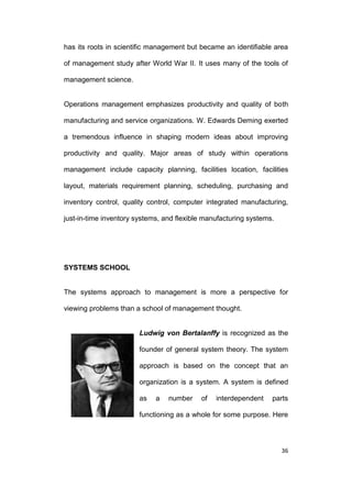 has its roots in scientific management but became an identifiable area
of management study after World War II. It uses many of the tools of
management science.

Operations management emphasizes productivity and quality of both
manufacturing and service organizations. W. Edwards Deming exerted
a tremendous influence in shaping modern ideas about improving
productivity and quality. Major areas of study within operations
management include capacity planning, facilities location, facilities
layout, materials requirement planning, scheduling, purchasing and
inventory control, quality control, computer integrated manufacturing,
just-in-time inventory systems, and flexible manufacturing systems.

SYSTEMS SCHOOL

The systems approach to management is more a perspective for
viewing problems than a school of management thought.

Ludwig von Bertalanffy is recognized as the
founder of general system theory. The system
approach is based on the concept that an
organization is a system. A system is defined
as

a

number

of

interdependent

parts

functioning as a whole for some purpose. Here

36

 