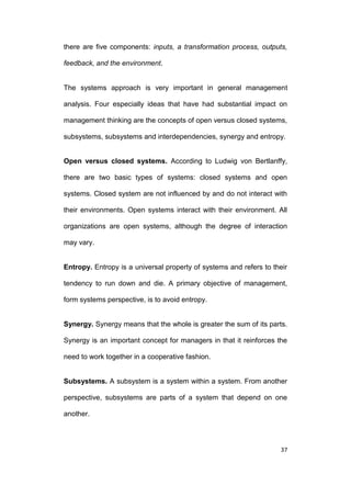 there are five components: inputs, a transformation process, outputs,
feedback, and the environment.

The systems approach is very important in general management
analysis. Four especially ideas that have had substantial impact on
management thinking are the concepts of open versus closed systems,
subsystems, subsystems and interdependencies, synergy and entropy.

Open versus closed systems. According to Ludwig von Bertlanffy,
there are two basic types of systems: closed systems and open
systems. Closed system are not influenced by and do not interact with
their environments. Open systems interact with their environment. All
organizations are open systems, although the degree of interaction
may vary.

Entropy. Entropy is a universal property of systems and refers to their
tendency to run down and die. A primary objective of management,
form systems perspective, is to avoid entropy.

Synergy. Synergy means that the whole is greater the sum of its parts.
Synergy is an important concept for managers in that it reinforces the
need to work together in a cooperative fashion.

Subsystems. A subsystem is a system within a system. From another
perspective, subsystems are parts of a system that depend on one
another.

37

 