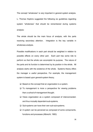 The concept “wholeness” is very important in general system analysis.
L. Thomas Hopkins suggested the following six guidelines regarding
system “wholeness” that should be remembered during systems
analysis:

The whole should be the main focus of analysis, with the parts
receiving secondary attention.

Integration is the key variable in

wholeness analysis.

Possible modifications in each part should be weighted in relation to
possible effects on every other part.

Each part has some role to

perform so that the whole can accomplish its purpose. The nature of
the parts and its function is determined by its position in the whole. All
analysis starts with the existence of the whole. Systems theory offers
the manager a useful perspective. For example, the management
system is based upon general system theory.
 Based on the concept that an organization is a system.
 To management is more a perspective for viewing problems
than a school of management thought.
 Views organization as a system composed of interconnectedand thus mutually dependent-sub-systems.
 Sub-systems can have their own sub-sub-systems.
 A system can be perceived as composed of some components,
functions and processes (Albrecht, 1983)
38

 