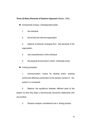 Three (3) Basic Elements of Systems Approach (Bakke, 1953)
 Components (5 basic, interdependent parts)

1.

the individual

2.

the formal and informal organization

3.

patterns of behavior emerging from role demands of the

organization,

4.

role comprehension of the individual

5.

the physical environment in which individuals works.

 Linking processes:

1.

Communication: means for eliciting action, exerting

control and effecting coordination to link decision centers in the
system in a composite

2.

Balance: the equilibrium between different parts of the

system so that they keep a harmoniously structured relationship with
one another.

3.

Decision analysis: considered to be a linking process

39

 
