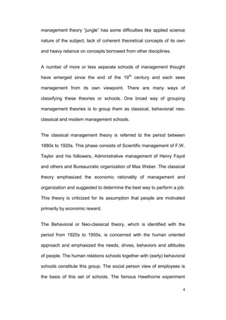 management theory ―jungle‖ has some difficulties like applied science
nature of the subject, lack of coherent theoretical concepts of its own
and heavy reliance on concepts borrowed from other disciplines.

A number of more or less separate schools of management thought
have emerged since the end of the 19 th century and each sees
management from its own viewpoint. There are many ways of
classifying these theories or schools. One broad way of grouping
management theories is to group them as classical, behavioral/ neoclassical and modern management schools.

The classical management theory is referred to the period between
1880s to 1920s. This phase consists of Scientific management of F.W.
Taylor and his followers, Administrative management of Henry Fayol
and others and Bureaucratic organization of Max Weber. The classical
theory emphasized the economic rationality of management and
organization and suggested to determine the best way to perform a job.
This theory is criticized for its assumption that people are motivated
primarily by economic reward.

The Behavioral or Neo-classical theory, which is identified with the
period from 1920s to 1950s, is concerned with the human oriented
approach and emphasized the needs, drives, behaviors and attitudes
of people. The human relations schools together with (early) behavioral
schools constitute this group. The social person view of employees is
the basis of this set of schools. The famous Hawthorne experiment
4

 