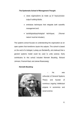 The Systematic School of Management Thought
views organizations as made up of 'input-processoutput' building blocks
embraces techniques that integrate both scientific
management and
sociological/psychological

techniques.

('Human

nature' must be included.)

The systems school focuses on understanding the organization as an
open system that transforms inputs into outputs. This school is based
on the work of a biologist, Ludwig von Bertalanffy, who believed that a
general systems model could be used to unite science. Early
contributors to this school included Kenneth Boulding, Richard
Johnson, Fremont Kast, and James Rosenzweig.

Kenneth Boulding

-

He

was

cofounder of General Systems
Theory

and

founder

of

numerous ongoing intellectual
projects

in

economics

and

social science.

41

 