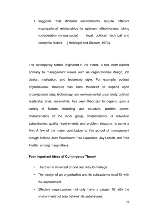 

Suggests

that

different

environments

require

different

organizational relationships for optimum effectiveness, taking
consideration various social,
economic factors.

legal, political, technical and

( Hellriegel and Slocum, 1973)

The contingency school originated in the 1960s. It has been applied
primarily to management issues such as organizational design, job
design, motivation, and leadership style. For example, optimal
organizational

structure

has

been

theorized

to

depend

upon

organizational size, technology, and environmental uncertainty; optimal
leadership style, meanwhile, has been theorized to depend upon a
variety

of

factors,

including

task

structure,

position

power,

characteristics of the work group, characteristics of individual
subordinates, quality requirements, and problem structure, to name a
few. A few of the major contributors to this school of management
thought include Joan Woodward, Paul Lawrence, Jay Lorsch, and Fred
Fiedler, among many others.

Four important ideas of Contingency Theory
•

There is no universal or one best way to manage.

•

The design of an organization and its subsystems must 'fit' with
the environment.

•

Effective organizations not only have a proper 'fit' with the
environment but also between its subsystems
43

 